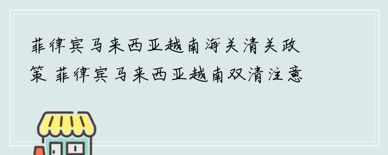 菲律宾马来西亚越南海关清关政策 菲律宾马来西亚越南双清注意事项