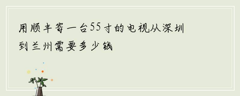 用顺丰寄一台55寸的电视从深圳到兰州需要多少钱