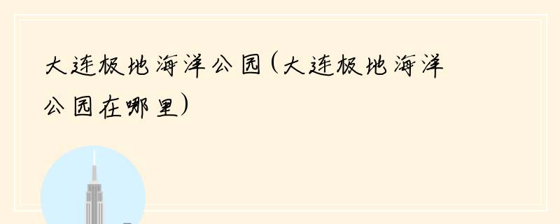 大连极地海洋公园(大连极地海洋公园在哪里)