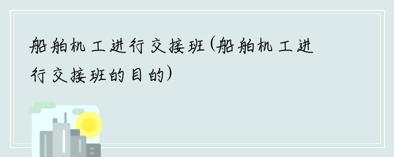 船舶机工进行交接班(船舶机工进行交接班的目的)