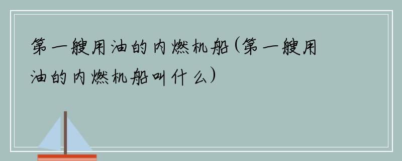 第一艘用油的内燃机船(第一艘用油的内燃机船叫什么)