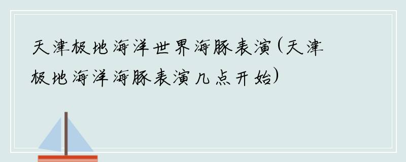 天津极地海洋世界海豚表演(天津极地海洋海豚表演几点开始)