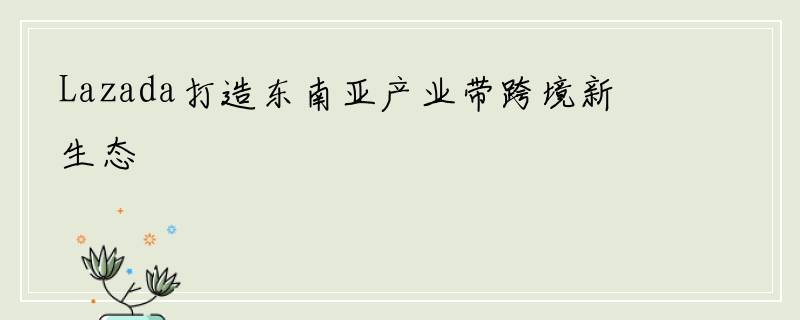 Lazada打造东南亚产业带跨境新生态