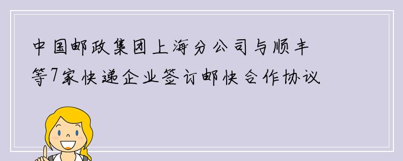 中国邮政集团上海分公司与顺丰等7家快递企业签订邮快合作协议