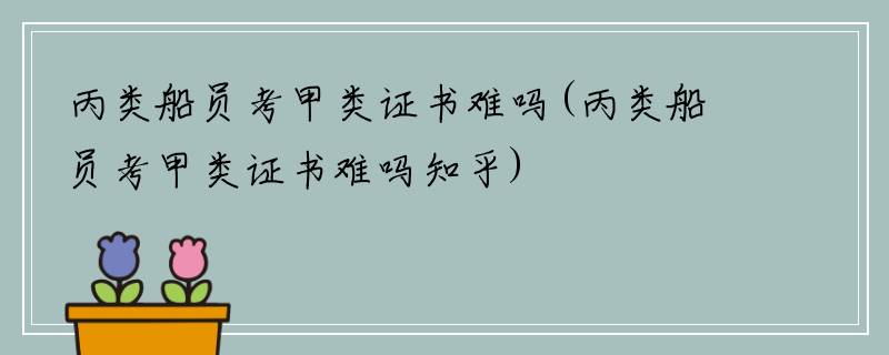 丙类船员考甲类证书难吗(丙类船员考甲类证书难吗知乎)