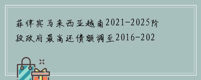 菲律宾马来西亚越南2021-2025阶段政府最高还债额调至2016-2020阶段预算总收入的25%