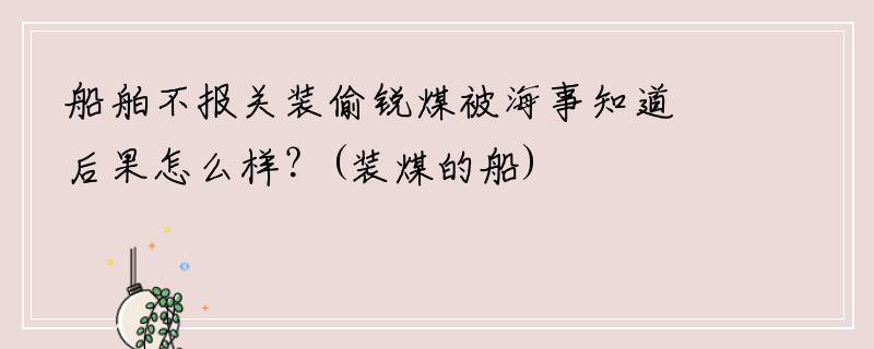 船舶不报关装偷锐煤被海事知道后果怎么样？(装煤的船)