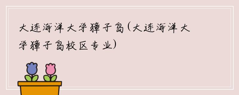 大连海洋大学獐子岛(大连海洋大学獐子岛校区专业)