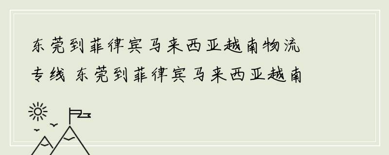 东莞到菲律宾马来西亚越南物流专线 东莞到菲律宾马来西亚越南物流公司 东莞到菲律宾马来西亚越南双清专线