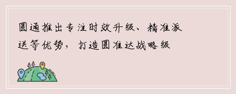 圆通推出专注时效升级、精准派送等优势，打造圆准达战略级