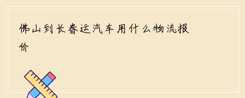 佛山到长春运汽车用什么物流报价