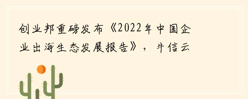 创业邦重磅发布《2022年中国企业出海生态发展报告》，牛信云构筑竞争壁垒领跑市场