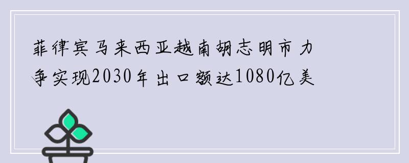 菲律宾马来西亚越南胡志明市力争实现2030年出口额达1080亿美元的目标