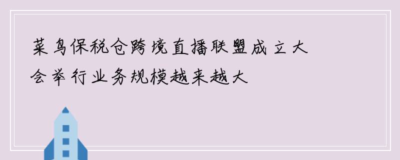 菜鸟保税仓跨境直播联盟成立大会举行业务规模越来越大