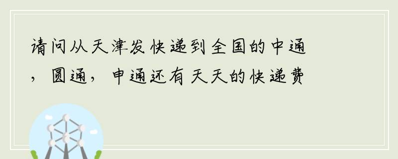 请问从天津发快递到全国的中通，圆通，申通还有天天的快递费具体都多少钱啊？