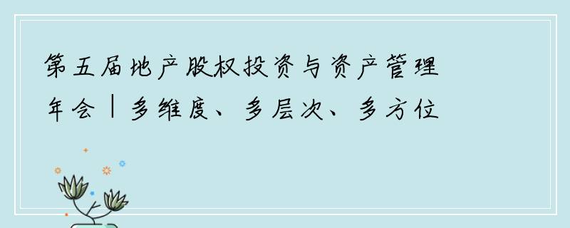 第五届地产股权投资与资产管理年会 | 多维度、多层次、多方位，深度探讨地产股权投资发展新思路