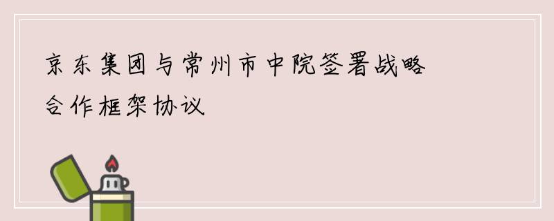 京东集团与常州市中院签署战略合作框架协议