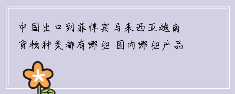 中国出口到菲律宾马来西亚越南货物种类都有哪些 国内哪些产品可以出口到菲律宾马来西亚越南