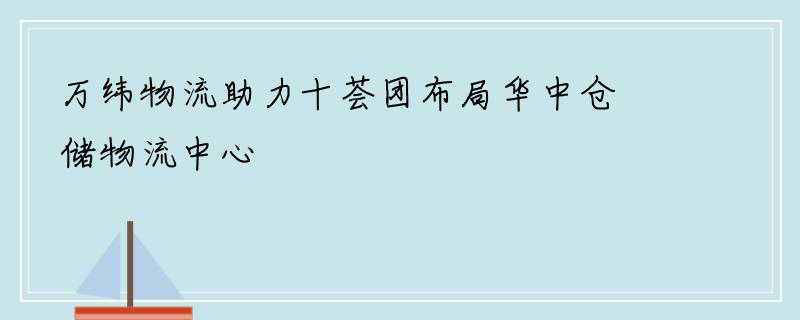 万纬物流助力十荟团布局华中仓储物流中心