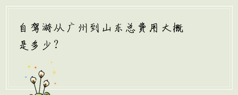 自驾游从广州到山东总费用大概是多少？