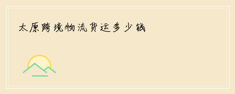 太原跨境物流货运多少钱