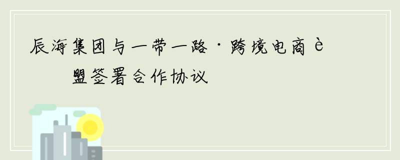 辰海集团与一带一路·跨境电商联盟签署合作协议