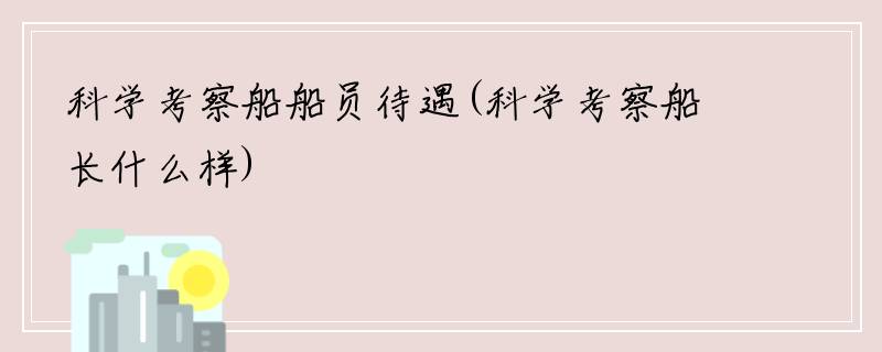 科学考察船船员待遇(科学考察船长什么样)