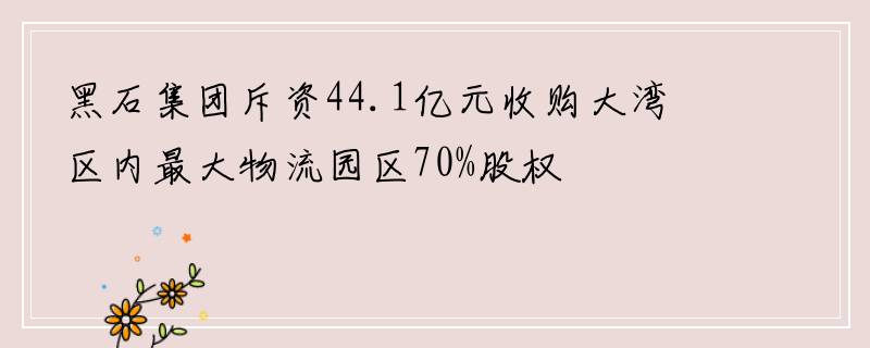 黑石集团斥资44.1亿元收购大湾区内最大物流园区70%股权