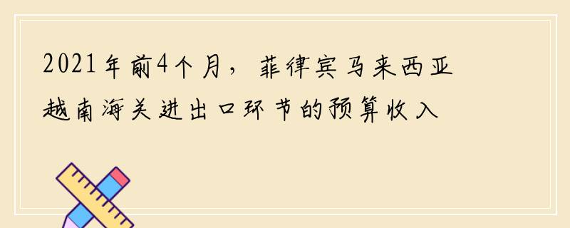 2021年前4个月，菲律宾马来西亚越南海关进出口环节的预算收入同比增长21.32%