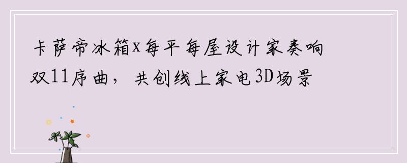 卡萨帝冰箱x每平每屋设计家奏响双11序曲，共创线上家电3D场景直播！