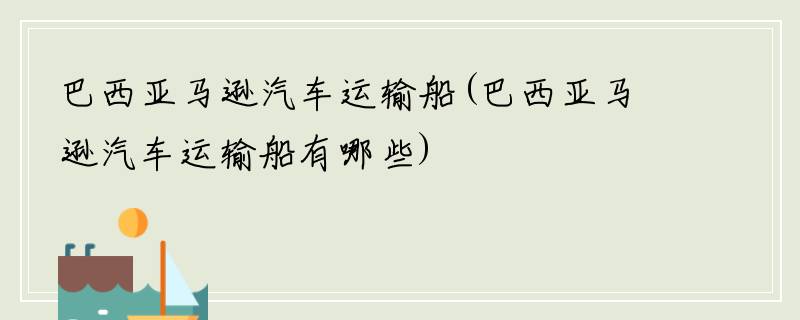 巴西亚马逊汽车运输船(巴西亚马逊汽车运输船有哪些)