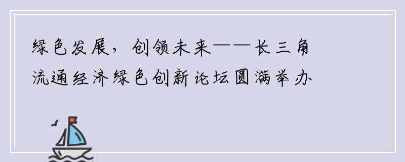 绿色发展，创领未来——长三角流通经济绿色创新论坛圆满举办