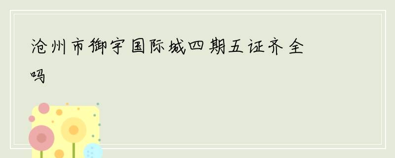 沧州市御宇国际城四期五证齐全吗