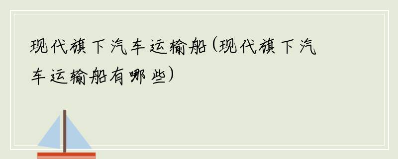 现代旗下汽车运输船(现代旗下汽车运输船有哪些)