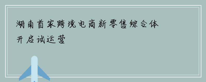 湖南首家跨境电商新零售综合体开启试运营