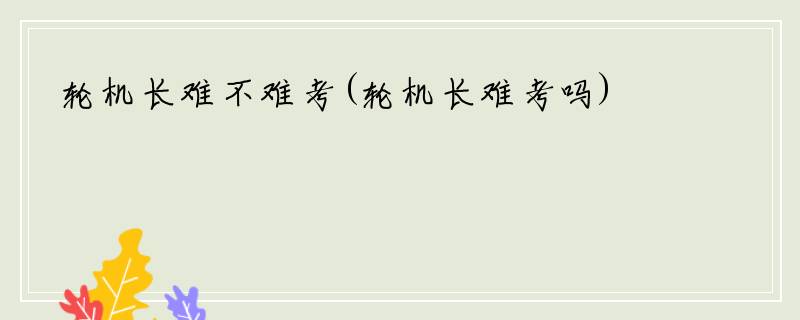 轮机长难不难考(轮机长难考吗)