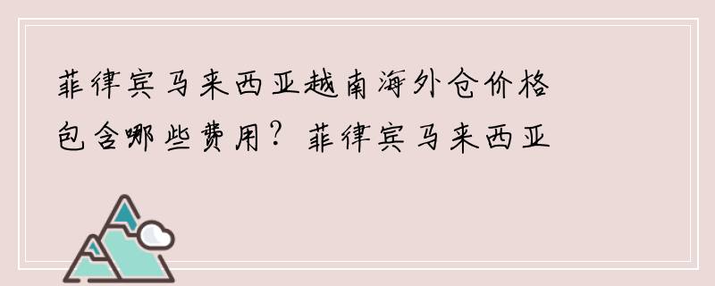 菲律宾马来西亚越南海外仓价格包含哪些费用？菲律宾马来西亚越南海外仓优势有哪些？