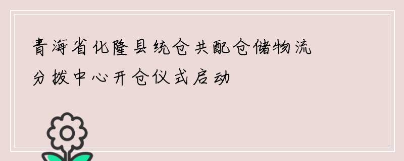 青海省化隆县统仓共配仓储物流分拨中心开仓仪式启动