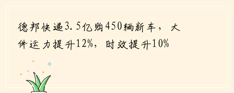 德邦快递3.5亿购450辆新车，大件运力提升12%，时效提升10%