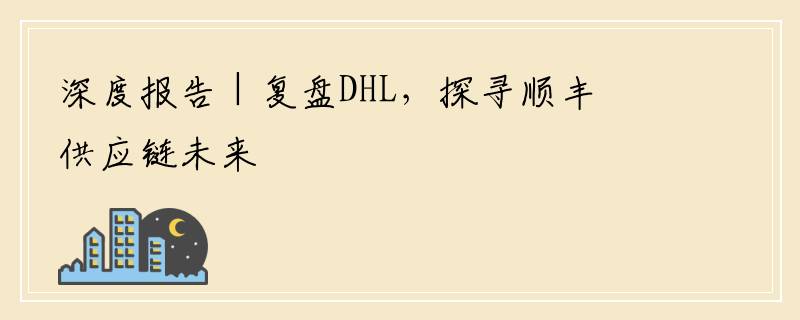 深度报告 | 复盘DHL，探寻顺丰供应链未来