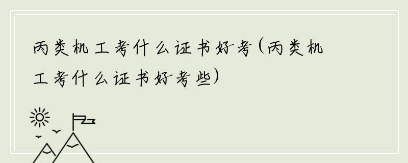 丙类机工考什么证书好考(丙类机工考什么证书好考些)