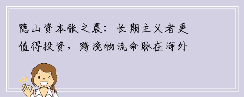 隐山资本张之晨：长期主义者更值得投资，跨境物流命脉在海外