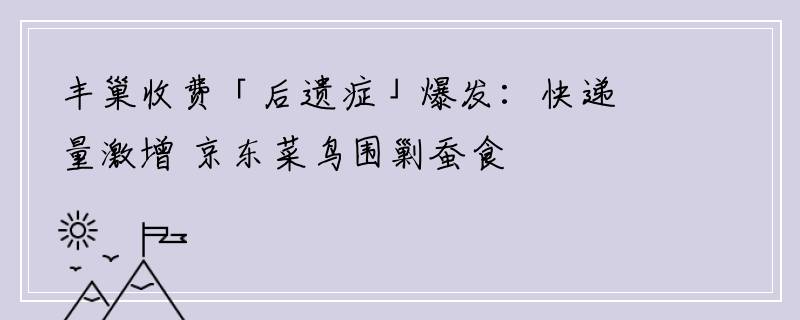 丰巢收费「后遗症」爆发：快递量激增 京东菜鸟围剿蚕食