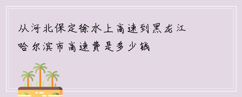 从河北保定徐水上高速到黑龙江哈尔滨市高速费是多少钱
