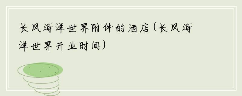 长风海洋世界附件的酒店(长风海洋世界开业时间)