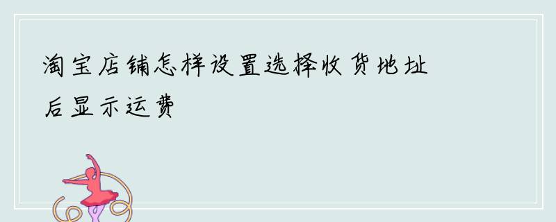 淘宝店铺怎样设置选择收货地址后显示运费