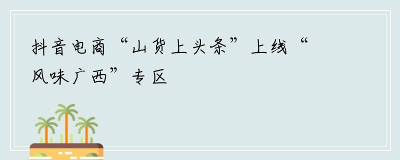 抖音电商“山货上头条”上线“风味广西”专区