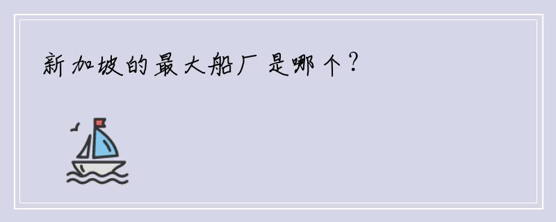 新加坡的最大船厂是哪个？