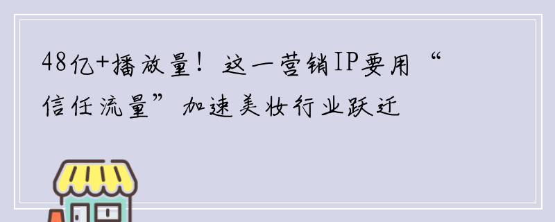 48亿+播放量！这一营销IP要用“信任流量”加速美妆行业跃迁