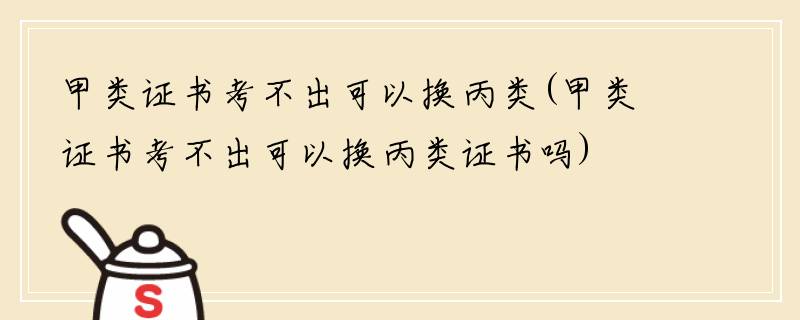 甲类证书考不出可以换丙类(甲类证书考不出可以换丙类证书吗)